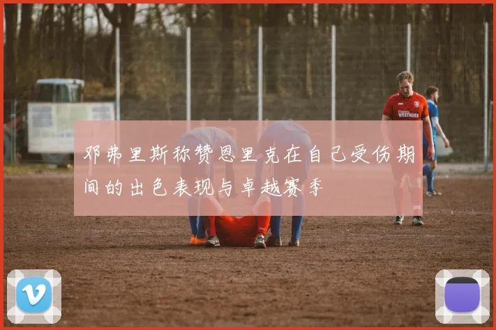 邓弗里斯称赞恩里克在自己受伤期间的出色表现与卓越赛季